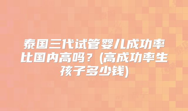 泰国三代试管婴儿成功率比国内高吗？(高成功率生孩子多少钱)