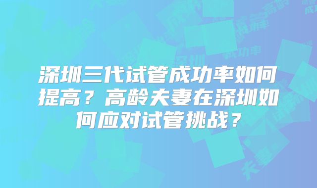 深圳三代试管成功率如何提高？高龄夫妻在深圳如何应对试管挑战？
