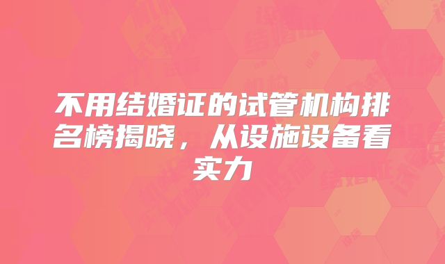 不用结婚证的试管机构排名榜揭晓,从设施设备看实力