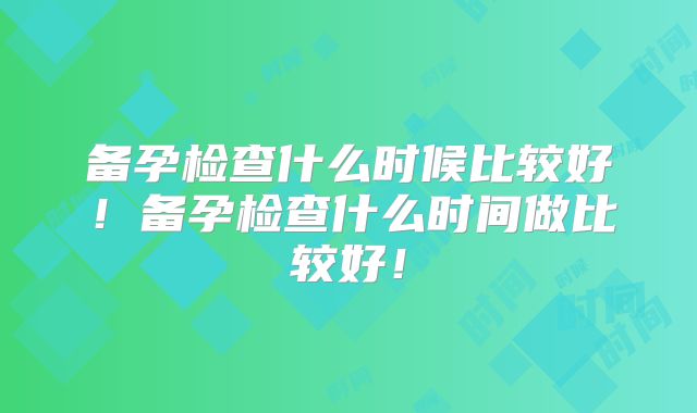 备孕检查什么时候比较好!备孕检查什么时间做比较好!