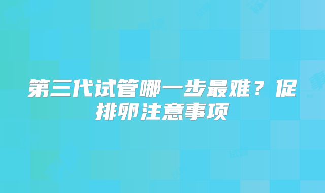 第三代试管哪一步最难？促排卵注意事项