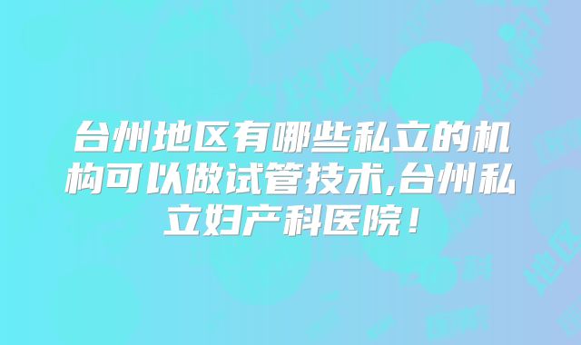 台州地区有哪些私立的机构可以做试管技术,台州私立妇产科医院！