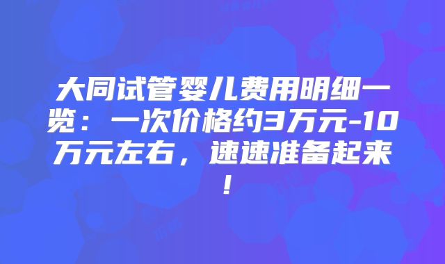 大同试管婴儿费用明细一览：一次价格约3万元-10万元左右，速速准备起来！