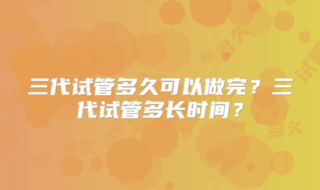 三代试管多久可以做完？三代试管多长时间？