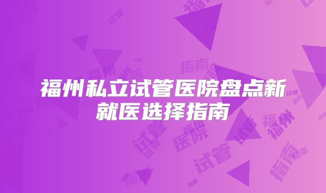 福州私立试管医院盘点新就医选择指南