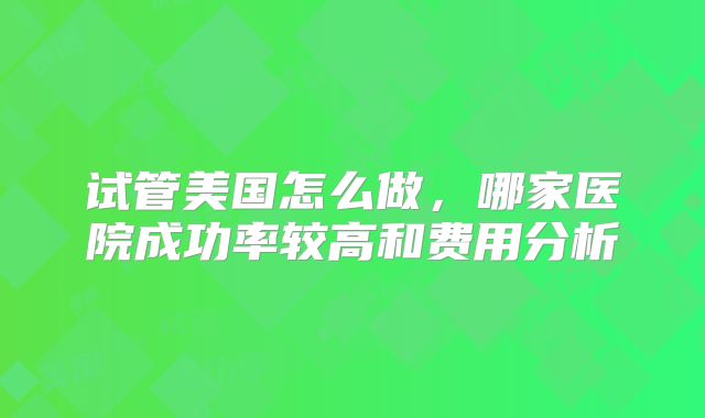 试管美国怎么做，哪家医院成功率较高和费用分析