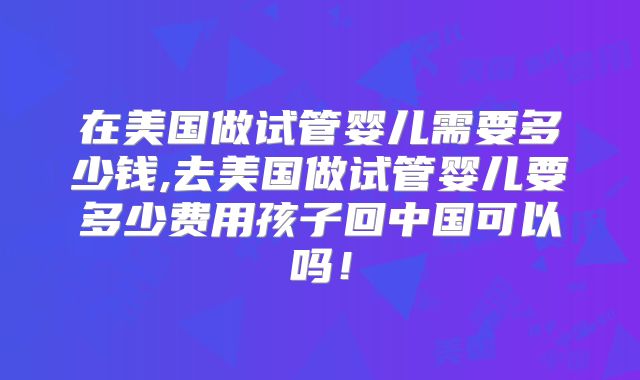 在美国做试管婴儿需要多少钱,去美国做试管婴儿要多少费用孩子回中国可以吗!