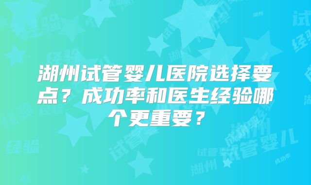 湖州试管婴儿医院选择要点?成功率和医生经验哪个更重要?