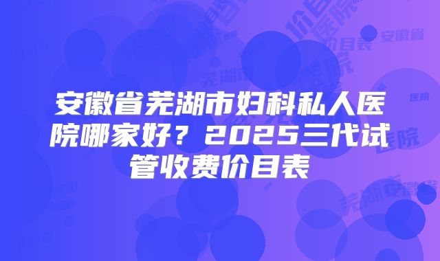 安徽省芜湖市妇科私人医院哪家好？2025三代试管收费价目表
