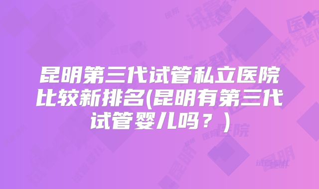 昆明第三代试管私立医院比较新排名(昆明有第三代试管婴儿吗？)
