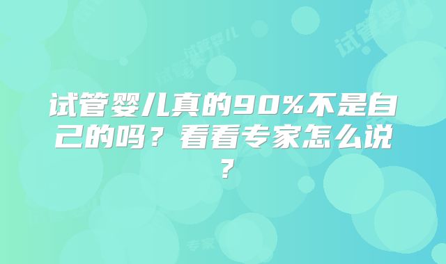试管婴儿真的90%不是自己的吗？看看专家怎么说？