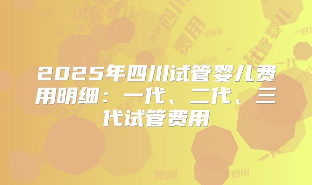 2025年四川试管婴儿费用明细：一代、二代、三代试管费用