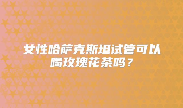 女性哈萨克斯坦试管可以喝玫瑰花茶吗？