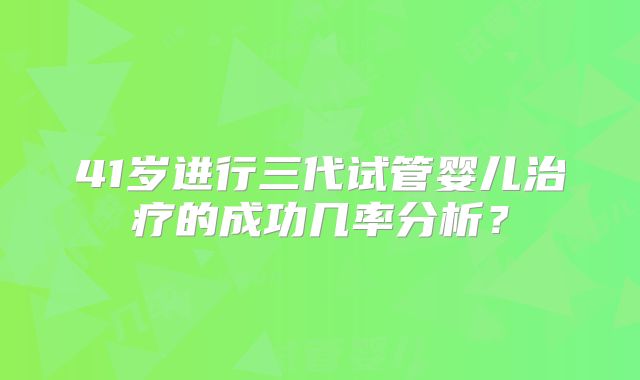 41岁进行三代试管婴儿治疗的成功几率分析？