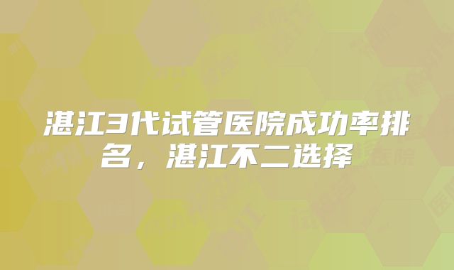 湛江3代试管医院成功率排名，湛江不二选择