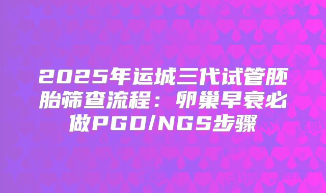 2025年运城三代试管胚胎筛查流程：卵巢早衰必做PGD/NGS步骤