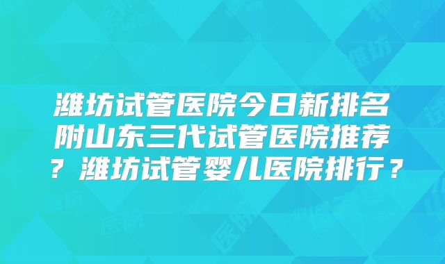 潍坊试管医院今日新排名附山东三代试管医院推荐?潍坊试管婴儿医院排行?