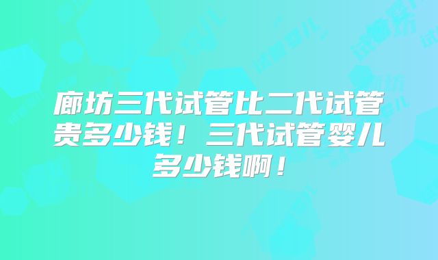 廊坊三代试管比二代试管贵多少钱！三代试管婴儿多少钱啊！