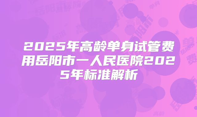 2025年高龄单身试管费用岳阳市一人民医院2025年标准解析