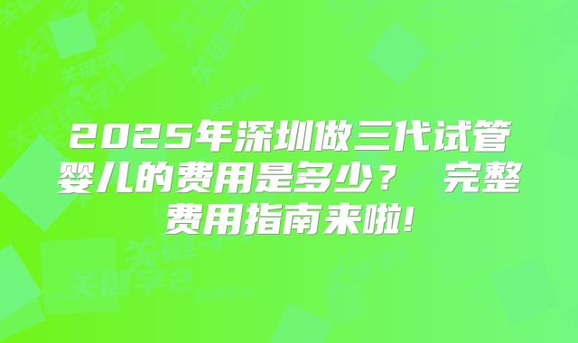 2025年深圳做三代试管婴儿的费用是多少？ 完整费用指南来啦!