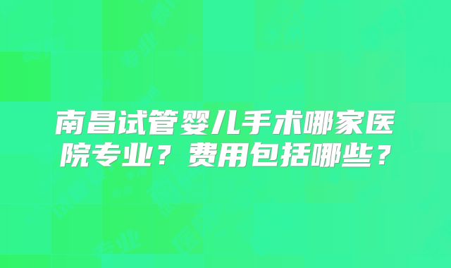 南昌试管婴儿手术哪家医院专业？费用包括哪些？