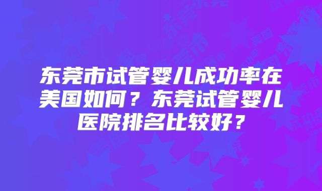 东莞市试管婴儿成功率在美国如何？东莞试管婴儿医院排名比较好？