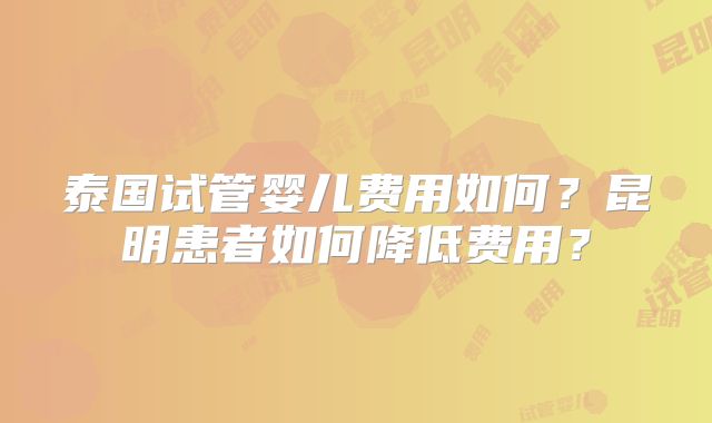泰国试管婴儿费用如何？昆明患者如何降低费用？