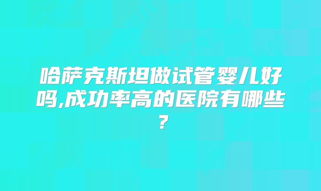 哈萨克斯坦做试管婴儿好吗,成功率高的医院有哪些？