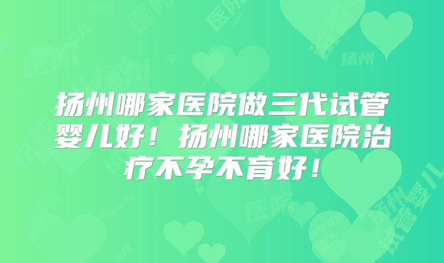 扬州哪家医院做三代试管婴儿好！扬州哪家医院治疗不孕不育好！