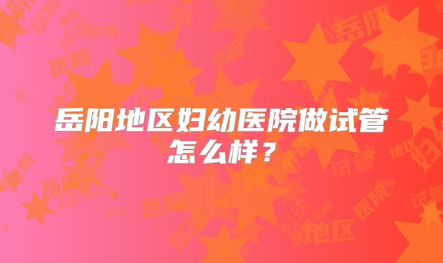 岳阳地区妇幼医院做试管怎么样？