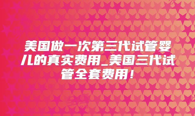美国做一次第三代试管婴儿的真实费用_美国三代试管全套费用!