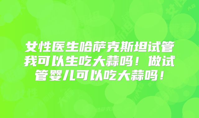 女性医生哈萨克斯坦试管我可以生吃大蒜吗！做试管婴儿可以吃大蒜吗！