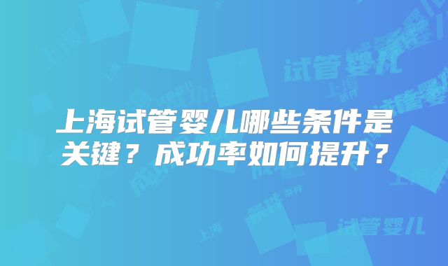 上海试管婴儿哪些条件是关键？成功率如何提升？