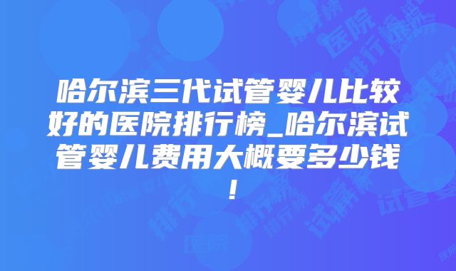 哈尔滨三代试管婴儿比较好的医院排行榜_哈尔滨试管婴儿费用大概要多少钱!
