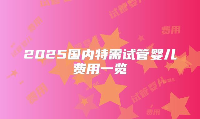 2025国内特需试管婴儿费用一览