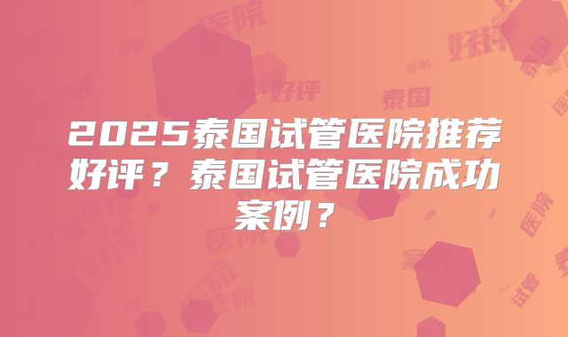 2025泰国试管医院推荐好评？泰国试管医院成功案例？