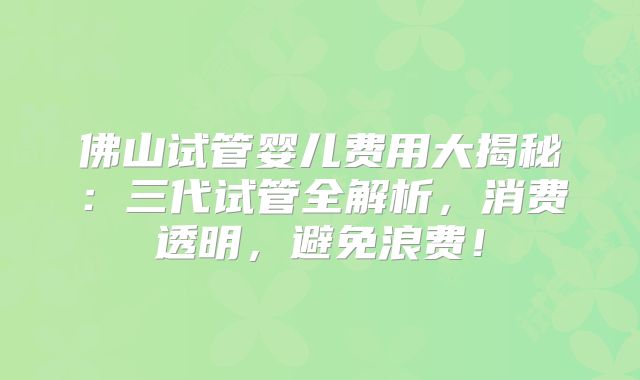 佛山试管婴儿费用大揭秘：三代试管全解析，消费透明，避免浪费！