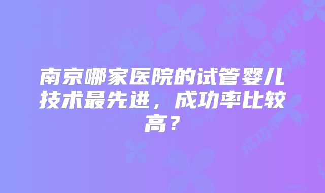 南京哪家医院的试管婴儿技术最先进,成功率比较高?