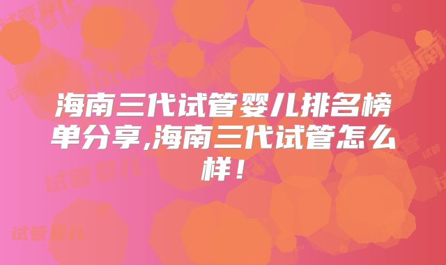 海南三代试管婴儿排名榜单分享,海南三代试管怎么样！