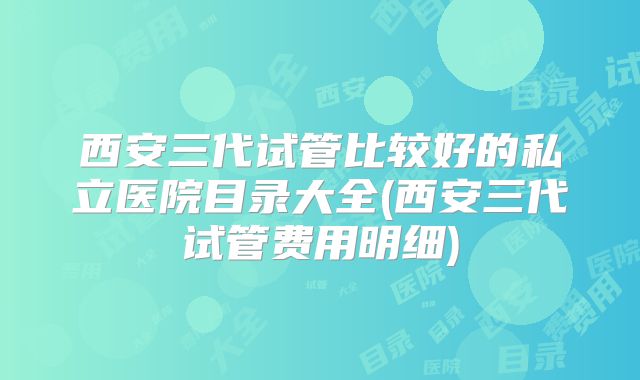 西安三代试管比较好的私立医院目录大全(西安三代试管费用明细)