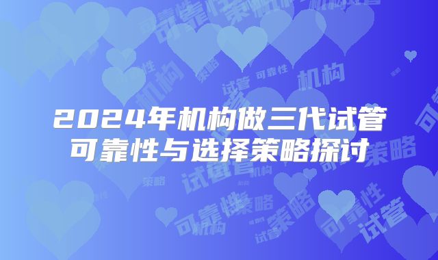 2024年机构做三代试管可靠性与选择策略探讨