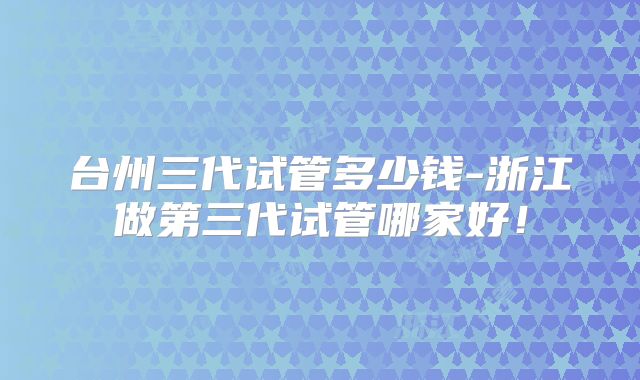 台州三代试管多少钱-浙江做第三代试管哪家好！