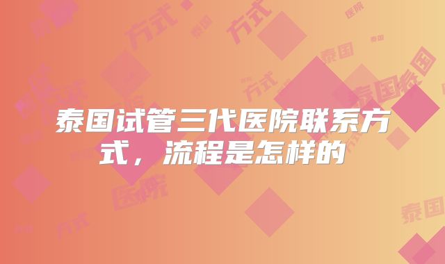 泰国试管三代医院联系方式，流程是怎样的