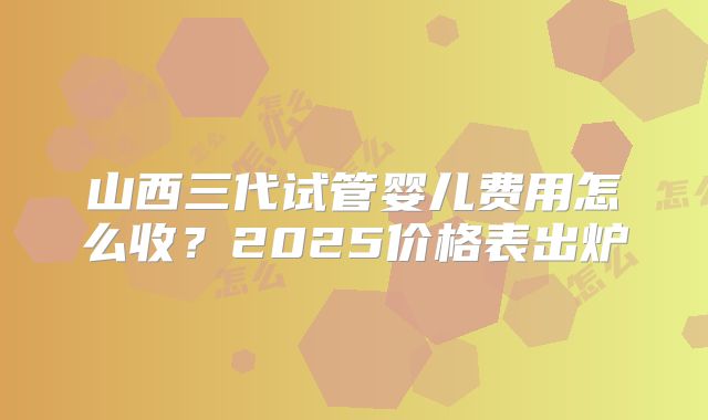 山西三代试管婴儿费用怎么收?2025价格表出炉