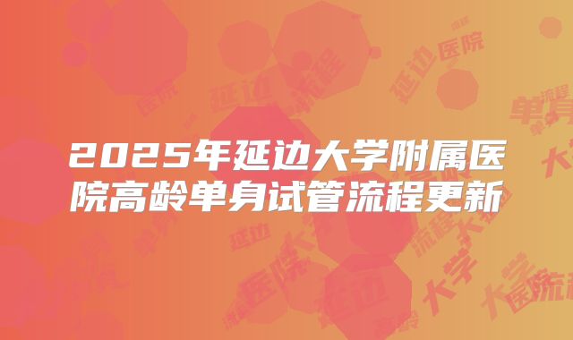 2025年延边大学附属医院高龄单身试管流程更新