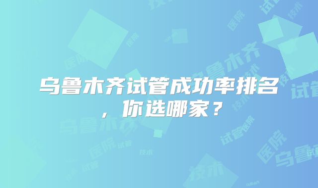 乌鲁木齐试管成功率排名,你选哪家?