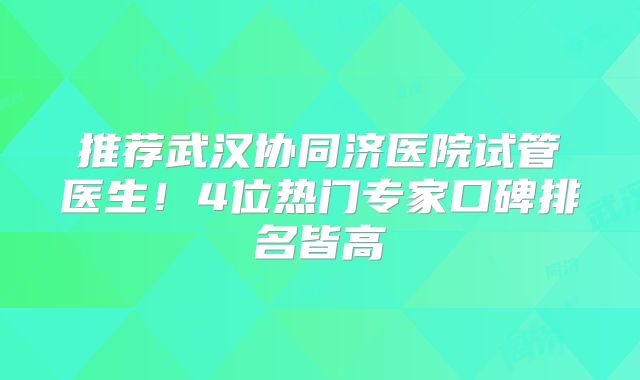 推荐武汉协同济医院试管医生！4位热门专家口碑排名皆高