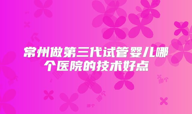 常州做第三代试管婴儿哪个医院的技术好点