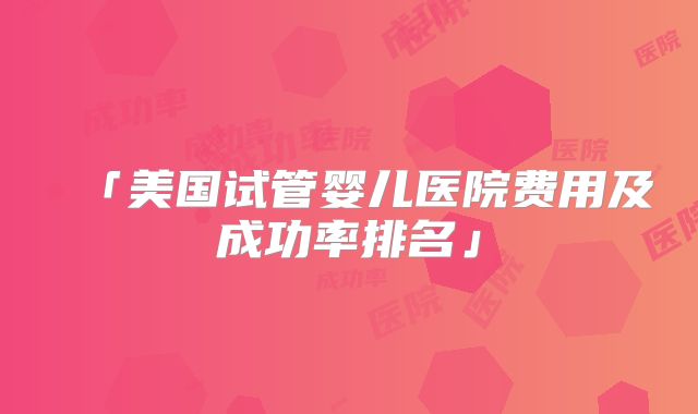 「美国试管婴儿医院费用及成功率排名」