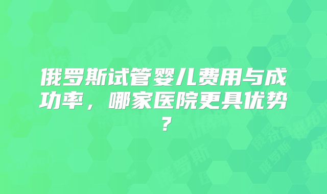 俄罗斯试管婴儿费用与成功率，哪家医院更具优势？